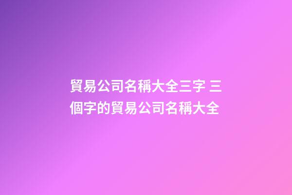 貿易公司名稱大全三字 三個字的貿易公司名稱大全-第1張-公司起名-玄機派